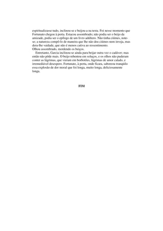 espiritualizasse tudo, inclinou-se e beijou-a na testa. Foi nesse momento que
Fortunato chegou à porta. Estacou assombrado; não podia ser o beijo da
amizade, podia ser o epílogo de um livro adúltero. Não tinha ciúmes, note-
se; a natureza compô-lo de maneira que lhe não deu ciúmes nem inveja, mas
dera-lhe vaidade, que não é menos cativa ao ressentimento.
Olhou assombrado, mordendo os beiços.
   Entretanto, Garcia inclinou-se ainda para beijar outra vez o cadáver; mas
então não pôde mais. O beijo rebentou em soluços, e os olhos não puderam
conter as lágrimas, que vieram em borbotões, lágrimas de amor calado, e
irremediável desespero. Fortunato, à porta, onde ficara, saboreou tranqüilo
essa explosão de dor moral que foi longa, muito longa, deliciosamente
longa.



                                    FIM
 