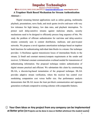 Impulse Technologies
                                      Beacons U to World of technology
        044-42133143, 98401 03301,9841091117 ieeeprojects@yahoo.com www.impulse.net.in
      A Trapdoor Hash Based Mechanism for Stream Authentication
   Abstract—
         Digital streaming Internet applications such as online gaming, multimedia
   playback, presentations, news feeds, and stock quotes involve end-users with very
   low tolerance for high latency, low data rates, and playback interruption. To
   protect such delay-sensitive streams against malicious attacks, security
   mechanisms need to be designed to efficiently process long sequence of bits. We
   study the problem of efficient authentication for real-time and delay-sensitive
   streams commonly seen in content distribution, multicast, and peer-to-peer
   networks. We propose a novel signature amortization technique based on trapdoor
   hash functions for authenticating individual data blocks in a stream. Our technique
   provides: 1) Resilience against transmission losses of intermediate blocks in the
   stream; 2) Small and constant memory/compute requirements at the sender and
   receiver; 3) Minimal constant communication overhead needed for transmission of
   authenticating information. Our proposed technique renders authentication of
   digital streams practical and efficient. We substantiate this claim by constructing
   DL-SA, a discrete-log-based instantiation of the proposed technique. DL-SA
   provides adaptive stream verification, where the receiver has control over
   modulating computation cost versus buffer size. Our performance analysis
   demonstrates that DL-SA incurs the least per-block communication and signature
   generation overheads compared to existing schemes with comparable features.




  Your Own Ideas or Any project from any company can be Implemented
at Better price (All Projects can be done in Java or DotNet whichever the student wants)
                                                                                          1
 