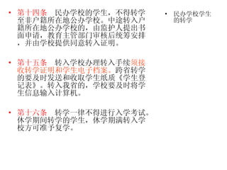 第十四条   民办学校的学生，不得转学至非户籍所在地公办学校。中途转入户籍所在地公办学校的，由监护人提出书面申请，教育主管部门审核后统筹安排，并由学校提供同意转入证明。 第十五条   转入学校办理转入手续 须接收转学证明和学生电子档案。 跨省转学的要及时发送和收取学生纸质《学生登记表》。转入我省的，学校要及时将学生信息输入计算机。 第十六条   转学一律不得进行入学考试。休学期间转学的学生，休学期满转入学校方可准予复学。  民办学校学生的转学 
