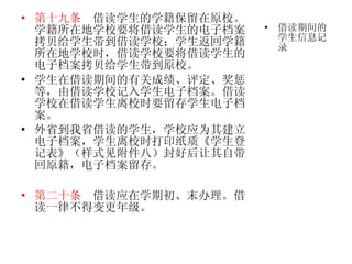 第十九条   借读学生的学籍保留在原校。学籍所在地学校要将借读学生的电子档案拷贝给学生带到借读学校；学生返回学籍所在地学校时，借读学校要将借读学生的电子档案拷贝给学生带到原校。 学生在借读期间的有关成绩、评定、奖惩等，由借读学校记入学生电子档案。借读学校在借读学生离校时要留存学生电子档案。 外省到我省借读的学生，学校应为其建立电子档案，学生离校时打印纸质《学生登记表》（样式见附件八）封好后让其自带回原籍，电子档案留存。 第二十条   借读应在学期初、末办理。借读一律不得变更年级。 借读期间的学生信息记录 