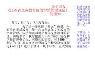 关于印发 《江苏省义务教育阶段学籍管理规定》   的通知 各市、县 ( 市、区 ) 教育局： 为了进一步巩固“普九”成果，全面推进素质教育，统一和规范九年义务教育的常规管理，依法加强和提高九年义务教育的管理、实施水平，我厅根据几年来的试行情况和学籍管理电子化、网络化的需要，对 1999 年制定的《江苏省义务教育阶段学校学籍管理规定 ( 试行 ) 》进行了修订，现予印发，正式实施。  这是正在给领导签发的已经修订过的新义务教育阶段学校学籍管理规定，马上就要下发。 下发后，不仅行文，而且会在江苏教育网上公布，请大家注意查看 。 