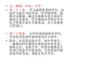 七、跳级、毕业、升学 第三十三条   学习成绩优秀的学生，由监护人提出书面申请，经学校审核、批准可以跳级。跳过年级视为受完相应年限的义务教育。学生跳级由学校在学生电子档案中进行学籍变动，并上传教育主管部门。 第三十四条   小学毕业班的所有学生，不论是否达到毕业程度均升入初中。 跨市、区县借读的小学、初中毕业生，一般都应回学籍所在地参加毕业考试、领取文凭、安排升学。经借读地教育主管部门同意升学借读的，可在借读学校参加毕业考试、领取文凭并升学。 