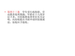 第四十三条   学生受行政拘留、劳动教养处理期满，年龄在十六周岁以下者，可持批准处理单位有关证明，向原校提出书面申请回原级就读，原校应予接收。   
