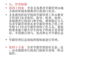 九、管理权限 第四十四条   全省义务教育学籍管理由地方政府所属各级教育行政部门负责。 义务教育阶段学校的学籍管理工作由教育主管部门负责组织、指导、检查、处理。各级教育行政部门和学校，都要指定专人负责学籍管理和从事学籍管理电子化工作。学校专门负责学籍管理的工作人员，要按照要求建立健全学生的电子档案并妥善保存，不得擅自填写、更改和公开学籍信息。 学籍管理信息要按所授权限进行管理。  第四十五条   全省学籍管理的有关表、证，由市级教育行政部门按照全省统一样式制作。  