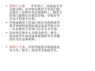 第四十六条   学生死亡、因故丧失学习能力的，由学校向教育主管部门提出报告 ( 需附有关证明材料 ) ，教育主管部门批准后注销其学籍，学校在学生电子档案中注明。 学校或教育主管部门所出具的纸质学籍手续材料必须按规定加盖学校 或 市、区县教育主管部门公章方才生效。 任何单位和个人不得为转学、休学、借读的学生涂改或重新制作学生学籍的有关信息和材料。 第四十七条   任何学校均不得接收没有入学、转学、借读等手续的学生。   