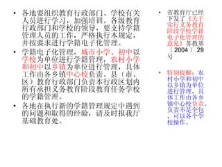 各地要组织教育行政部门、学校有关人员进行学习，加强培训。各级教育行政部门和学校的领导，要支持学籍管理人员的工作，严格执行本规定，并按要求进行学籍电子化管理。 学籍电子化管理， 城市小学、初中 以 学校 为单位进行学籍管理， 农村小学和初中 以 乡镇 为单位进行管理，具体工作由各乡镇 中心校 负责。县（市、区）教育行政部门负责本行政区划内所有承担义务教育阶段教育任务学校的学籍管理。  各地在执行新的学籍管理规定中遇到的问题和取得的经验，请及时报我厅基础教育处。 省教育厅已经下发了 《 关于实行义务教育阶段学校学籍电子化管理的意见》 苏教基〔 2004 〕 29 号 特别提醒： 农村小学和初中以乡镇为单位进行管理，具体工作由各乡镇中心校 负责 。负责不是全包，可以各个学校操作。 