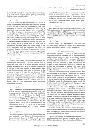 ISSN: 2277 – 9043
                                                 International Journal of Advanced Research in Computer Science and Electronics Engineering
                                                                                                               Volume 1, Issue 2, April 2012

the bandwidth required, the computational requirements, etc           source VoIP applications. The codec operates on audio
[11]. Each service, program, phone, gateway, etc typically            frames 20 milliseconds long (i.e. 160 samples) and it
supports several different codecs.                                    compresses each frame to 33 bytes, so the resulting bitrate
                                                                      is 13 Kbit/s. precisely, each encoded frame is exactly 32
    a)        G.711                                                   and 1/2 byte. Therefore 4 bits are unused in each frame.
   G.711 is a codec that was introduced in 1972 for use in            The codec's M.O.S. is 3.7.
digital telephony such as integrated services digital network
(ISDN), T.1 and E.1 links. Its formal name is Pulse code                e)         Speex
modulation (PCM) of voice frequencies. G.711 uses a                   Speex is an open source patent-free codec designed by the
logarithmic compression and squeezes each 16-bit sample to         Xiph.org Foundation. It is designed to work with sampling
8 bits. Thus it achieves a compression ratio of 1:2. The           rates of 8 kHz, 16 kHz, and 32 kHz and it can compress audio
resulting bit rate is 64 Kbit/s for one direction. So a call       signal to bitrates between 2 and 44 Kbit/s. The most usual
consumes 128 kbps with some overhead for packet headers.           choice is the 8 kHz (narrow band) variant for its use in VoIP
This codec can be used freely in VoIP applications as there        telephony.
are no licensing fees. It works best in local area networks
(LAN) where a lot of bandwidth is available. The codec has              f)          iLBC
two variants: A-Law is being used in Europe and in                    Internet Low Bit Rate Codec (iLBC) is a free codec. The
international telephone links while µ-Law is used in the           two frame options available are 20 ms or 30 ms and resulting
U.S.A. and Japan. Both are logarithmic, but A-law was              bit rate is 15.2 Kbit/s and 13. 33 Kbit/s, respectively.
specifically designed to be simpler for a computer to process.
G.711 μ-law tends to give more resolution to higher range                               III.   SIMULATION DETAILS
signals while G.711 A-law provides more quantization levels        The Network Simulator 2 (NS-2) is an open-source and
at lower signal levels.                                            powerful event driven simulation tool for the simulation of
                                                                   packet-switched networks. NS2 is an object oriented
    b)        G.729                                                simulator written in OTcl and C++ languages. OTcl acts as
   G.729 is a codec that has low bandwidth requirements but        the frontend ( user interface) and C++ acts as the backend,
provides good audio quality. The codec encodes audio in            running the actual simulation [12][13]. In this study, we
frames and each frame is 10 milliseconds long. Its Mean            explore the same methodology as in [14]. However, we
Opinion Scores (MOS) is 4. With the sampling frequency of          evaluate the performance of various VoIP codecs with
8 kHz, the 10 ms frame contains 80 audio samples. This             different performance metrics by using NS-2 instead of
codec algorithm encodes each frame to 10 bytes, so the             QualNet simulator.
resulting bit rate is 8 kbps for one direction. G.729                 Simulation scenario for this study is created such that there
compresses digital voice in packets of 10 milliseconds             are multiple SSs in the range of a base station and the base
duration. It is officially described as Coding of speech at 8      station is connected to the core network. In NS-2, Packet
kbit/s using conjugate-structure algebraic code-excited linear     tracing records the detail of packet flow during a simulation.
prediction (CS-ACELP). G.729 is a licensed codec and is            It can be classified into a text-based packet tracing and a
mostly used in VoIP applications where bandwidth                   NAM packet tracing. Text-based packet tracing records the
conservation is required.                                          detail of packets passing through network checkpoints (e.g.,
                                                                   nodes and queues) in a trace file.
    c)        G.723.1                                                   We have used NS-2 version 2.31 [15] with WiMAX
     G.723 is a standard speech codec and is an extension of       module patch release version 2.6 [16]. The TCL scripts were
  G.721.It provides voice quality covering 300 Hz to 3400          developed such that the input parameters can be varied. In
  Hz using Adaptive Differential Pulse Code Modulation             NS-2, the core network is represented by a sink node which
  (ADPCM) to 24 and 40 Kbit/s for digital circuit                  can only accept the incoming packets. Number of mobile
  multiplication equipment (DCME) applications. There are          nodes in the simulation and type of VOIP codec were passed
  two variants of G.723.1. They both operate on audio              in as input parameters while running the simulation. The
  frames of 30 milliseconds (i.e. 240 samples), but the            VOIP codecs are varied as G.711, G.723, and G.729.For each
  algorithms differ. The bit rate of the first variant is 6.4      of the codes, number of mobile nodes with the VOIP traffic
  Kbit/s and the MOS is 3.9. The bit rate of the second            was varied from 2, 4, and 6. Some of the parameters used in
  variant is 5.3 Kbit/s and MOS is 3.7. G.723.1 is a licensed      simulation are mentioned in table II.
  codec.                                                              The traffic is started after some time to allow the mobile
                                                                   node to complete the registration because after the simulation
    d)       GSM 06.10                                             starts each node goes through basic registration procedure to
                                                                   get associated with the base station.
    GSM 06.10 which is also known as GSM Full Rate, is a
  codec designed by the European Telecommunications                  The trace files obtained are used for further analysis.
  Standards Institute for use in the GSM mobile networks.          Simulation results can be analyzed by running AWK script or
  This variant of the GSM codec can be freely used in open         PERL script on the trace file to obtain values of different

                                                                                                                                       111
                                            All Rights Reserved © 2012 IJARCSEE
 
