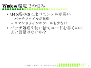 Windows環境での悩み UNIX系のOSに比べてシェルが弱い バッチファイルが貧弱 コマンドラインのツールも少ない バッチ処理や使い捨てコードを書くのによい言語はないか？ 