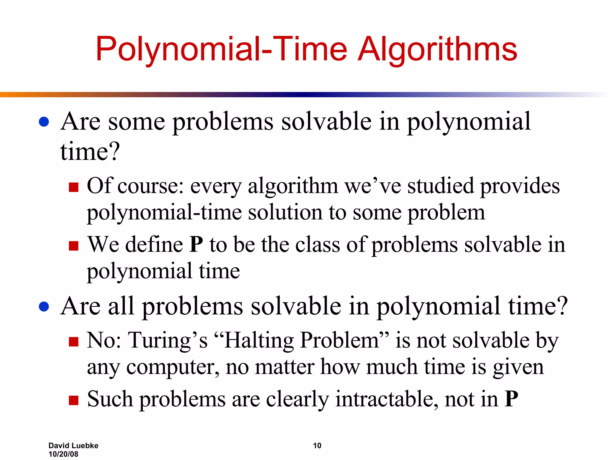 Polynomial-Time Algorithms Are some problems solvable in polynomial time? Of course: every algorithm we’ve studied provides polynomial-time solution to some problem We define  P  to be the class of problems solvable in polynomial time Are all problems solvable in polynomial time? No: Turing’s “Halting Problem” is not solvable by any computer, no matter how much time is given Such problems are clearly intractable, not in  P 