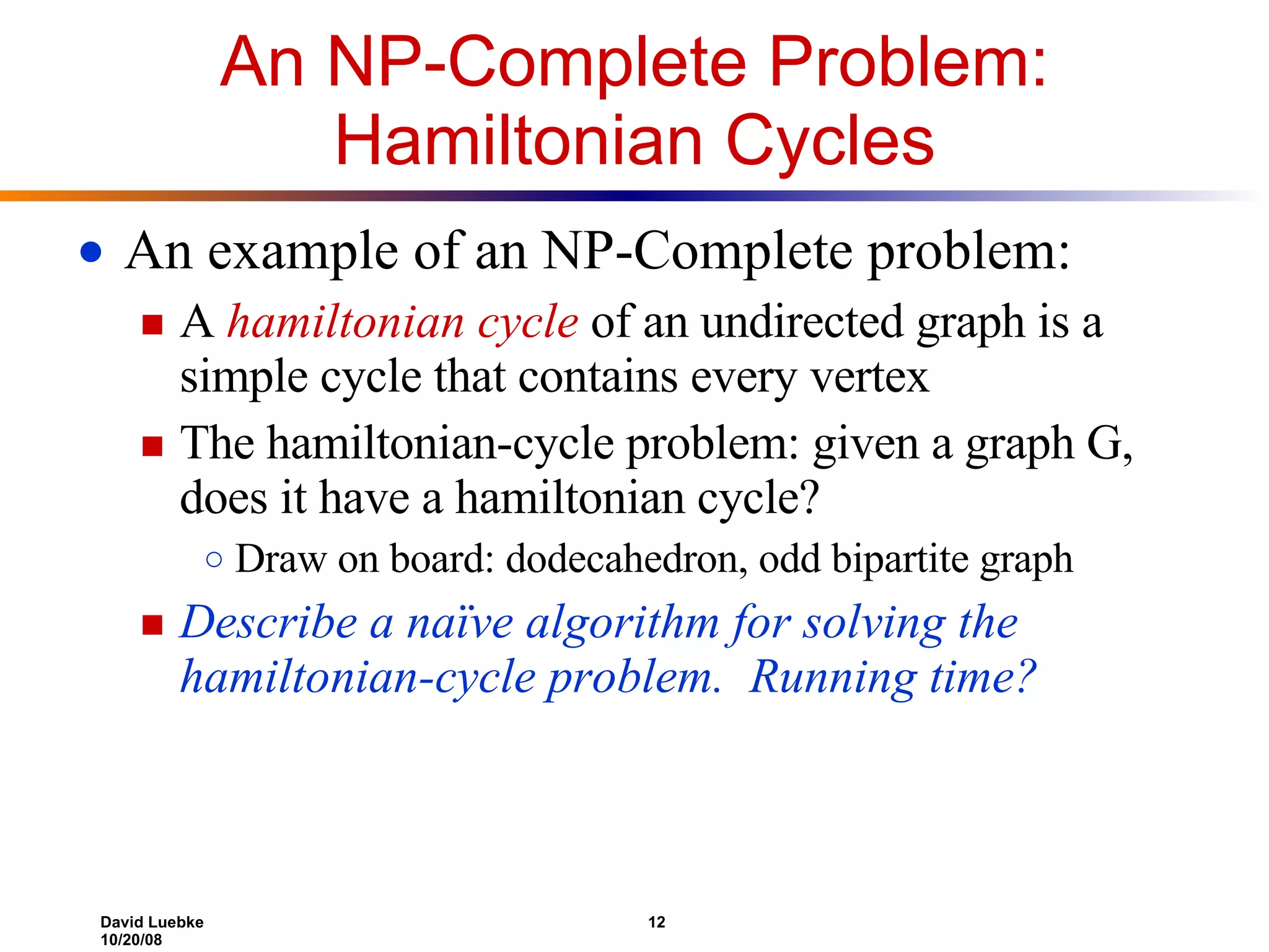 An NP-Complete Problem: Hamiltonian Cycles An example of an NP-Complete problem: A  hamiltonian cycle  of an undirected graph is a simple cycle that contains every vertex The hamiltonian-cycle problem: given a graph G, does it have a hamiltonian cycle? Draw on board: dodecahedron, odd bipartite graph Describe a naïve algorithm for solving the hamiltonian-cycle problem.  Running time? 