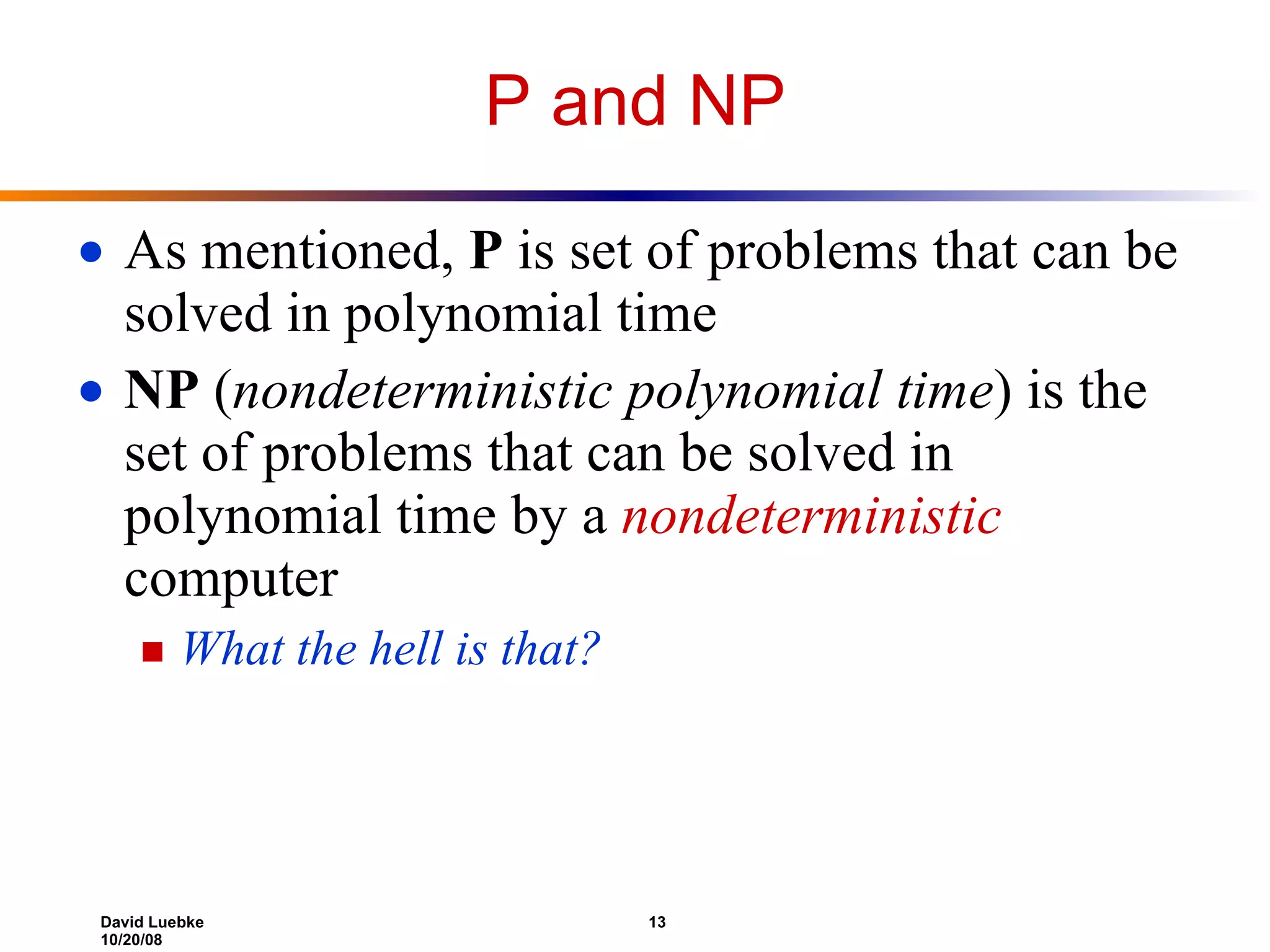 P and NP As mentioned,  P  is set of problems that can be solved in polynomial time NP  ( nondeterministic polynomial time ) is the set of problems that can be solved in polynomial time by a  nondeterministic  computer What the hell is that? 