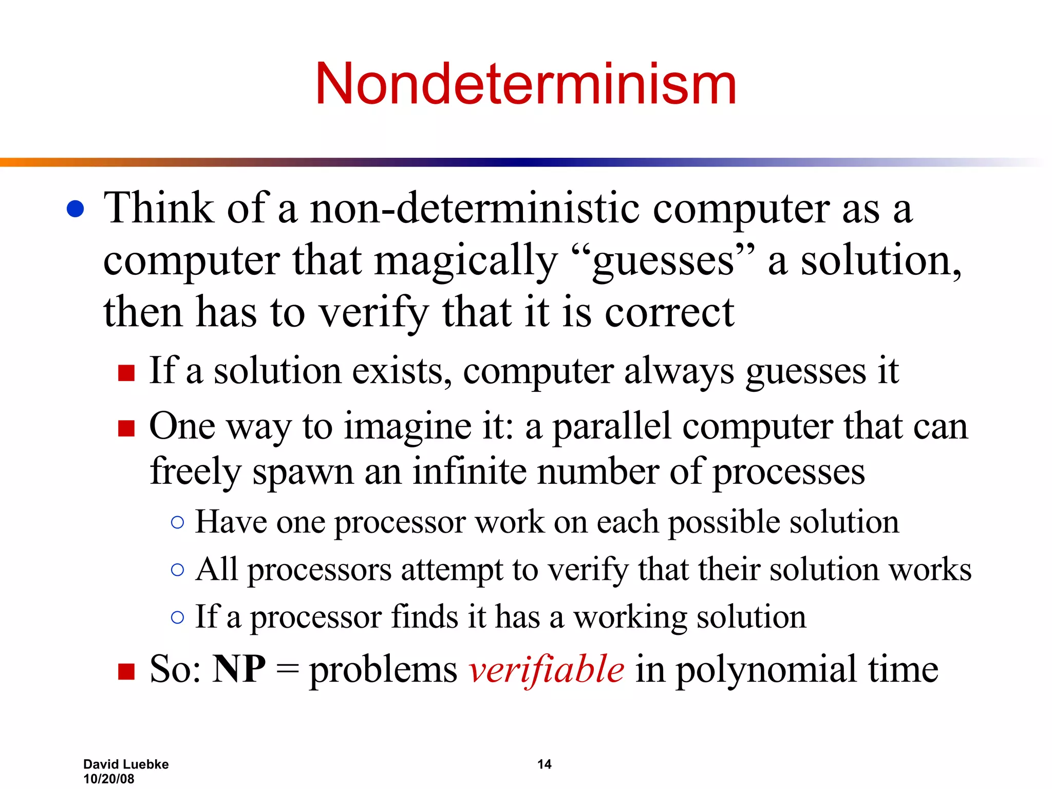 Nondeterminism Think of a non-deterministic computer as a computer that magically “guesses” a solution, then has to verify that it is correct If a solution exists, computer always guesses it One way to imagine it: a parallel computer that can freely spawn an infinite number of processes Have one processor work on each possible solution All processors attempt to verify that their solution works If a processor finds it has a working solution So:  NP  = problems  verifiable  in polynomial time 