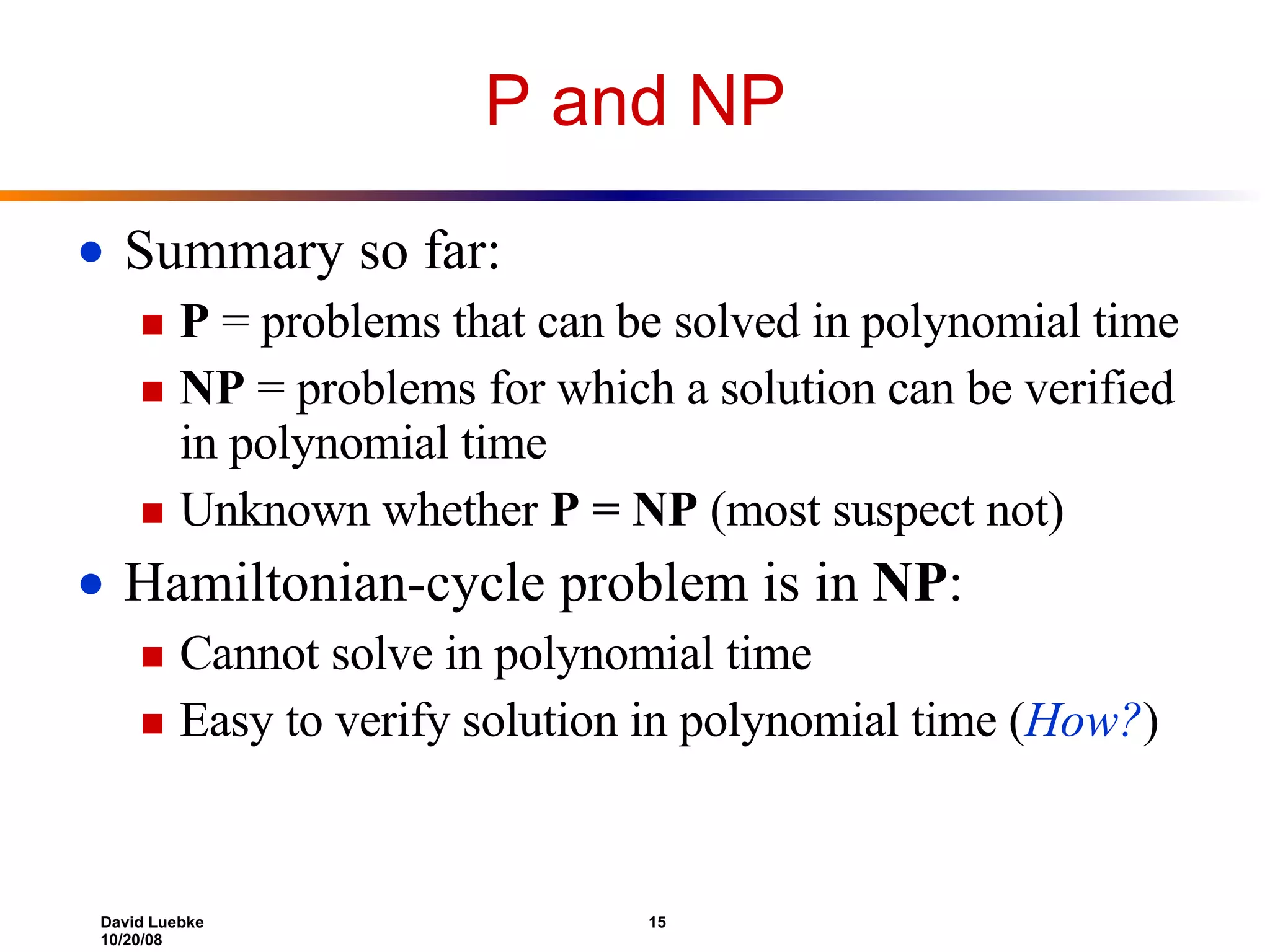 P and NP Summary so far: P  = problems that can be solved in polynomial time NP  = problems for which a solution can be verified in polynomial time Unknown whether  P = NP  (most suspect not) Hamiltonian-cycle problem is in  NP : Cannot solve in polynomial time Easy to verify solution in polynomial time ( How? ) 