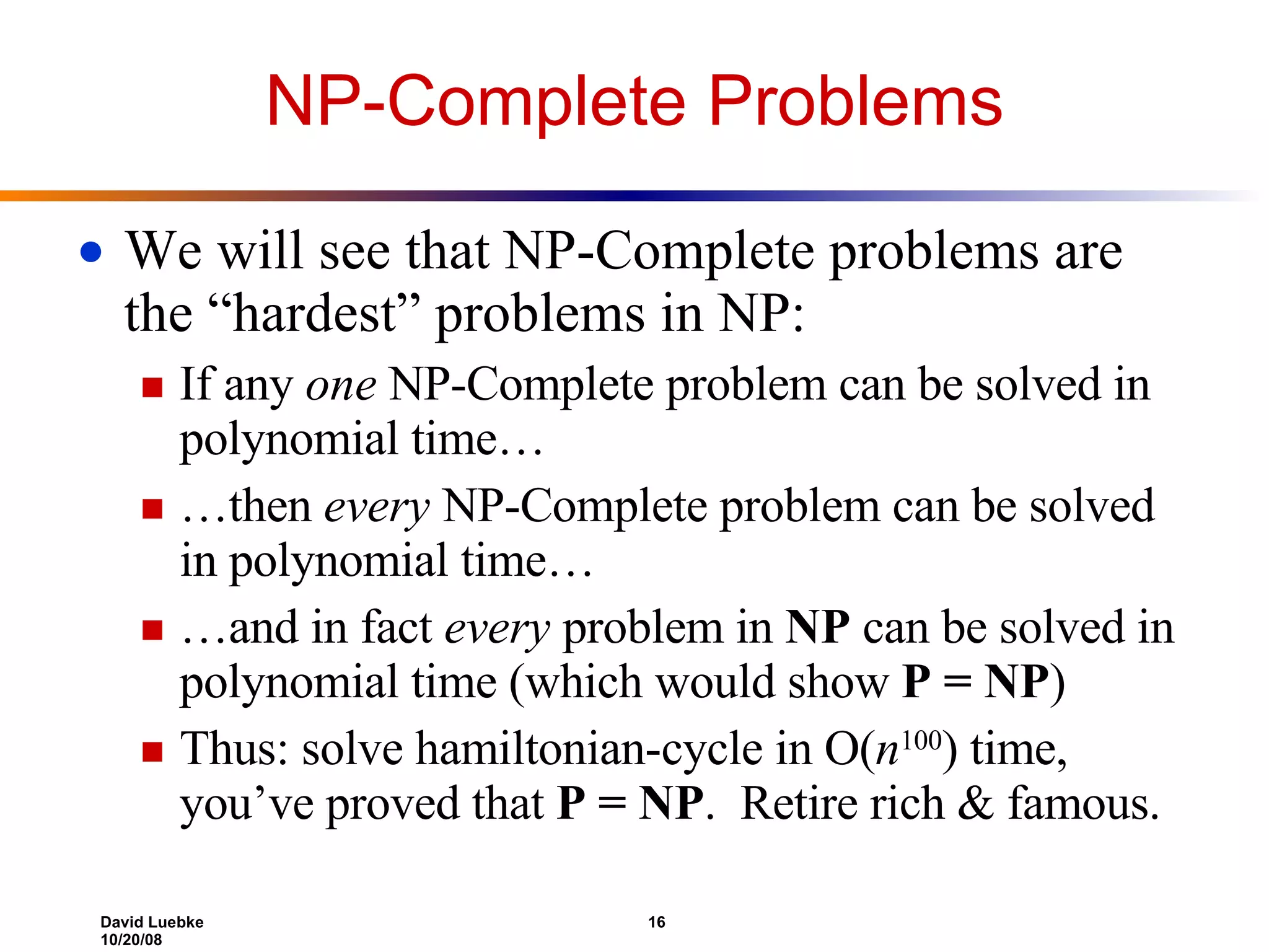 NP-Complete Problems We will see that NP-Complete problems are the “hardest” problems in NP: If any  one  NP-Complete problem can be solved in polynomial time… … then  every  NP-Complete problem can be solved in polynomial time… … and in fact  every  problem in  NP  can be solved in polynomial time (which would show  P = NP ) Thus: solve hamiltonian-cycle in O( n 100 ) time, you’ve proved that  P = NP .  Retire rich & famous. 