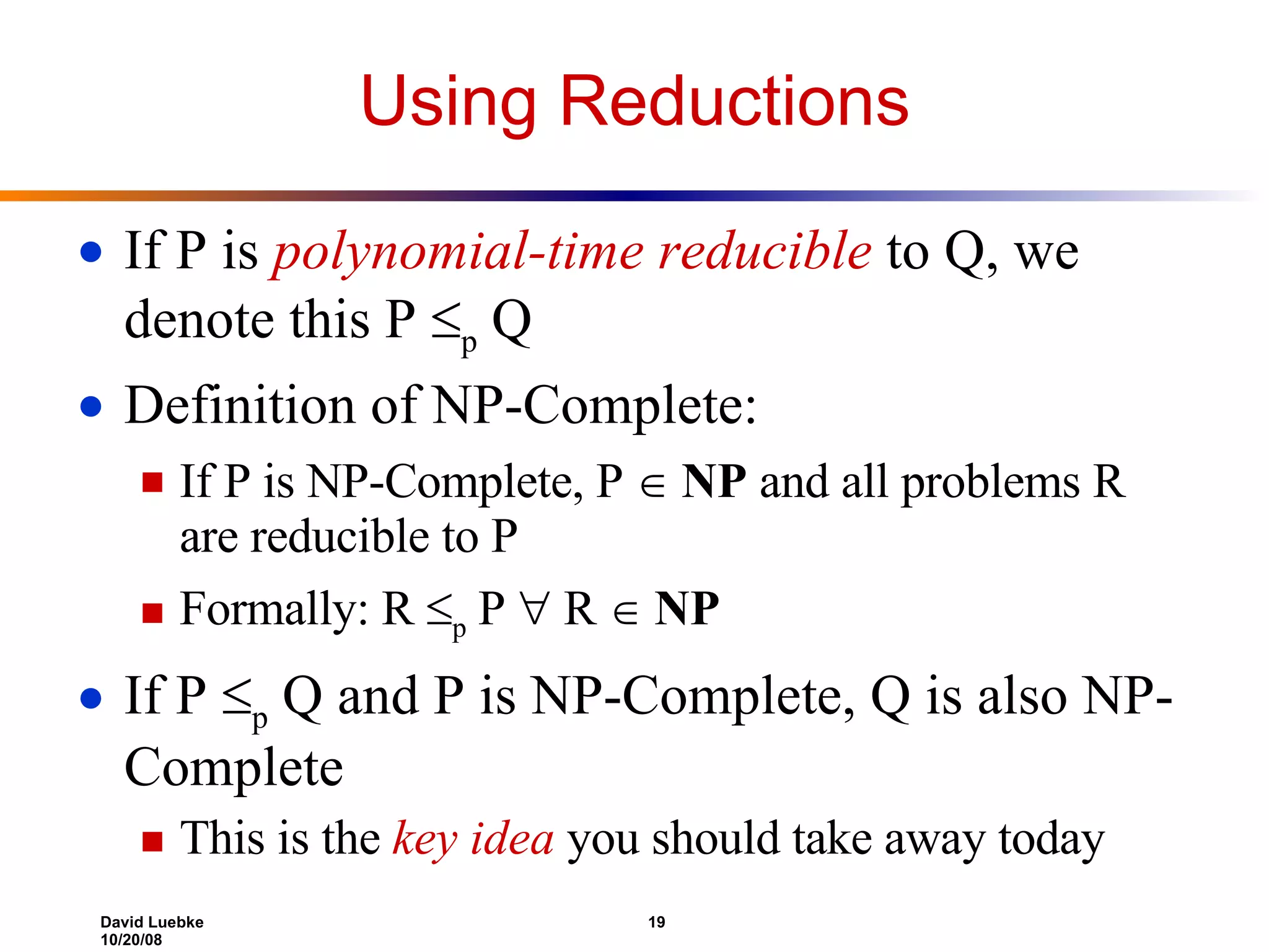 Using Reductions If P is  polynomial-time reducible  to Q, we denote this P   p  Q Definition of NP-Complete:  If P is NP-Complete, P     NP  and all problems R are reducible to P Formally: R   p  P    R     NP  If P   p  Q and P is NP-Complete, Q is also NP-Complete This is the  key idea  you should take away today 