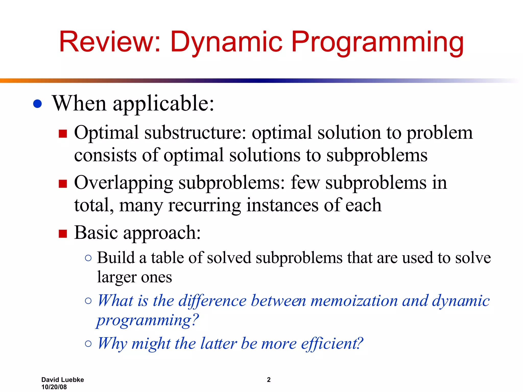 Review: Dynamic Programming When applicable:  Optimal substructure: optimal solution to problem consists of optimal solutions to subproblems Overlapping subproblems: few subproblems in total, many recurring instances of each Basic approach: Build a table of solved subproblems that are used to solve larger ones What is the difference between memoization and dynamic programming? Why might the latter be more efficient? 