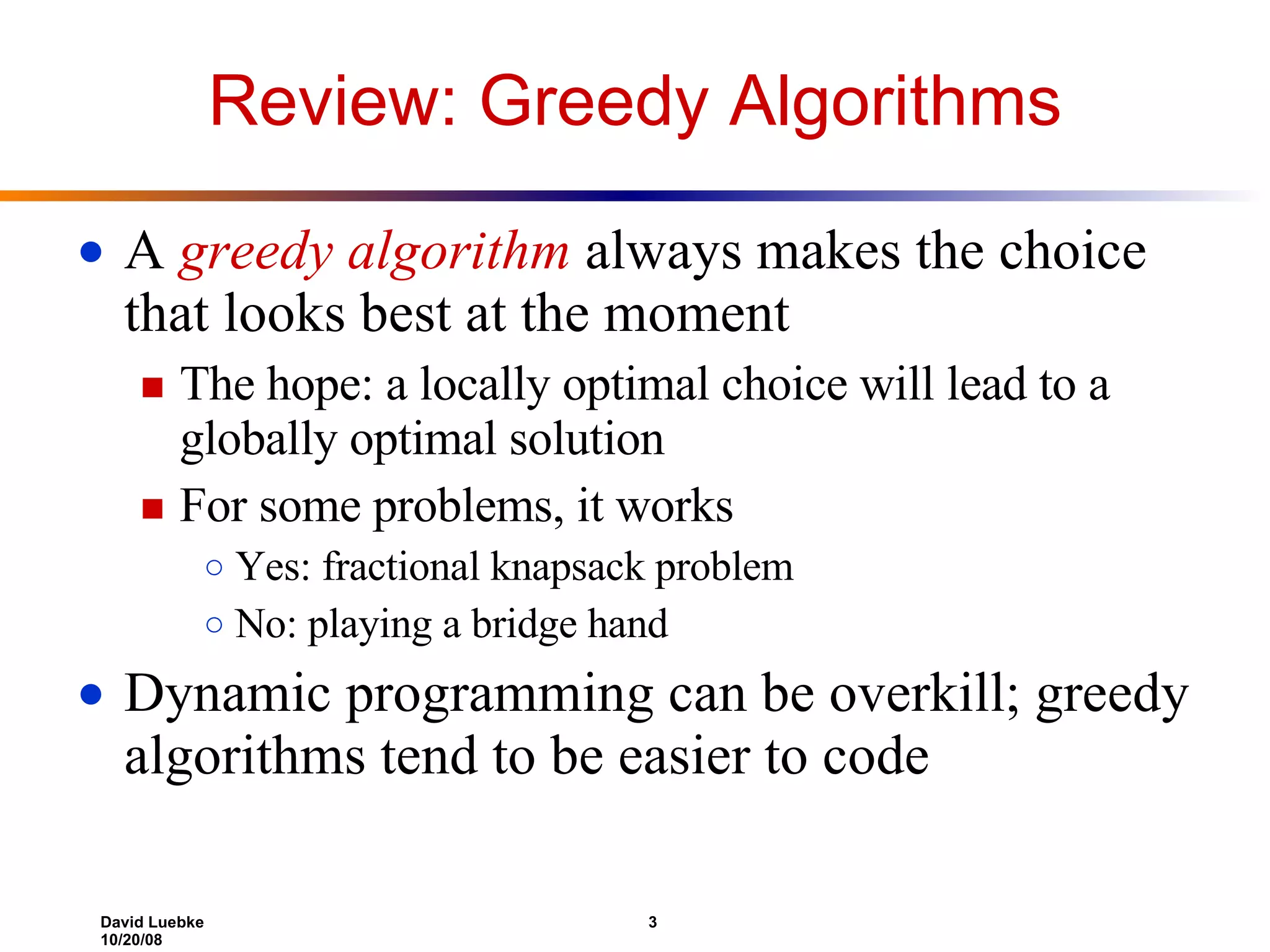 Review: Greedy Algorithms A  greedy algorithm  always makes the choice that looks best at the moment The hope: a locally optimal choice will lead to a globally optimal solution For some problems, it works Yes: fractional knapsack problem No: playing a bridge hand Dynamic programming can be overkill; greedy algorithms tend to be easier to code 