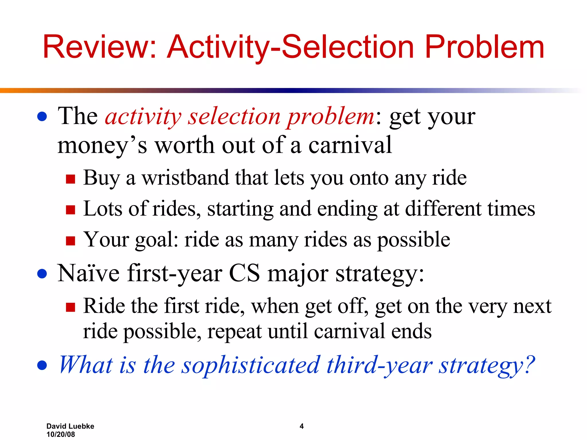 Review: Activity-Selection Problem The  activity selection problem : get your money’s worth out of a carnival Buy a wristband that lets you onto any ride Lots of rides, starting and ending at different times Your goal: ride as many rides as possible Naïve first-year CS major strategy:  Ride the first ride, when get off, get on the very next ride possible, repeat until carnival ends What is the sophisticated third-year strategy? 