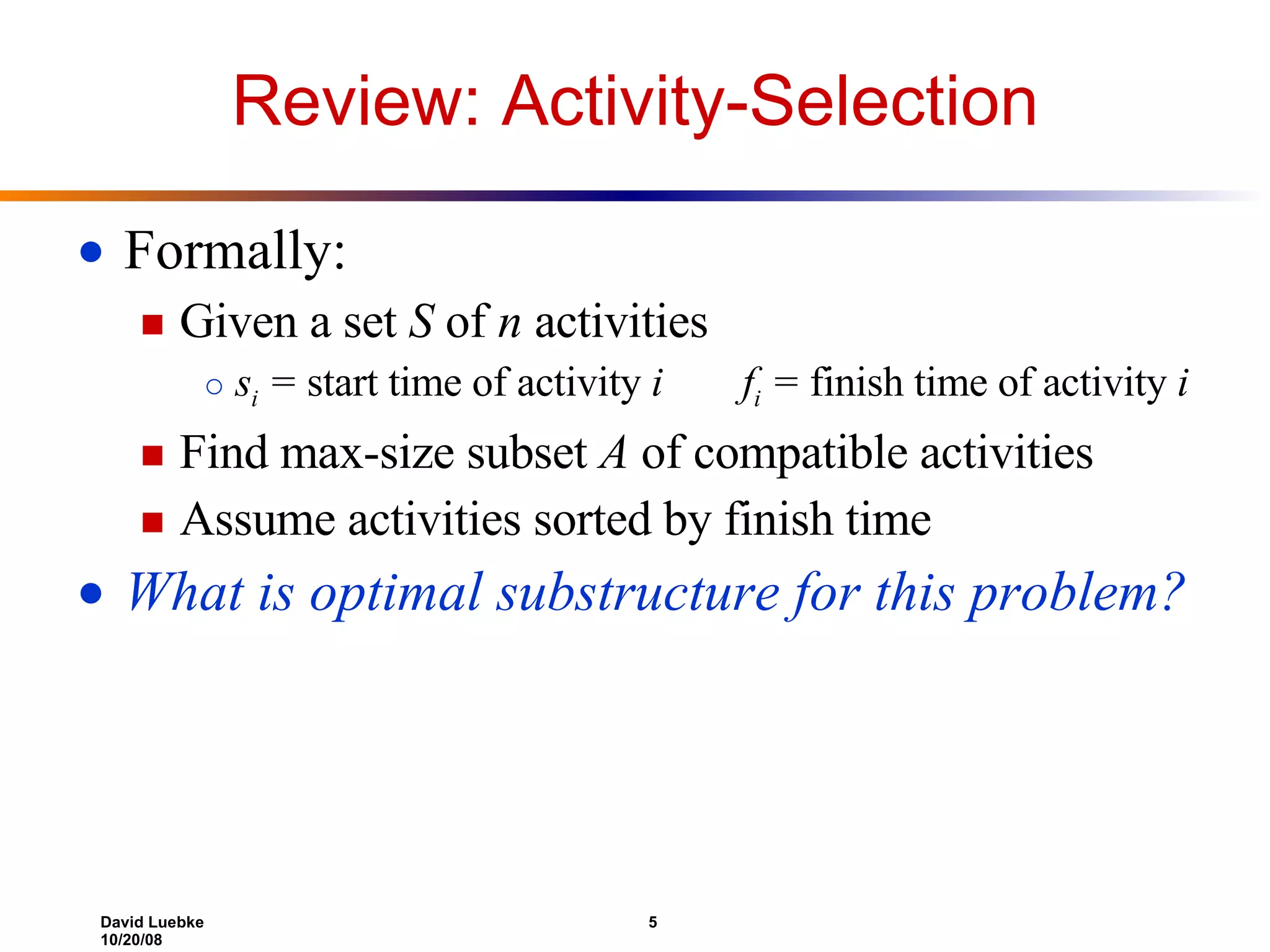Review: Activity-Selection Formally: Given a set  S  of  n  activities s i  =  start time of activity  i   f i  =  finish time of activity  i Find max-size subset  A  of compatible activities Assume activities sorted by finish time What is optimal substructure for this problem? 