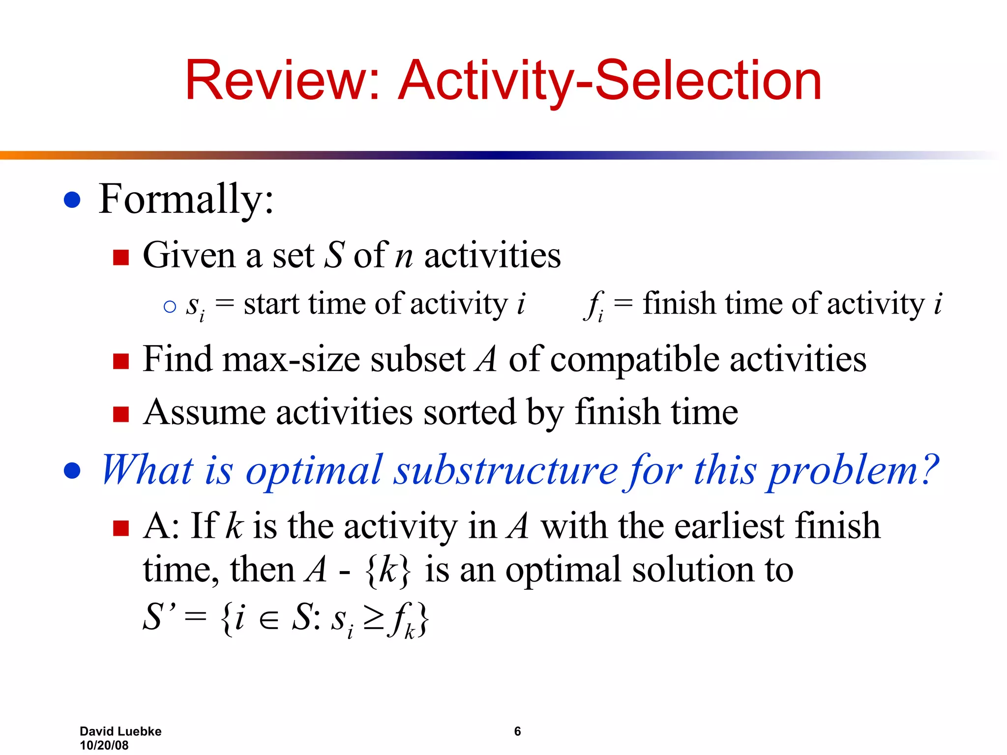 Review: Activity-Selection Formally: Given a set  S  of  n  activities s i  =  start time of activity  i   f i  =  finish time of activity  i Find max-size subset  A  of compatible activities Assume activities sorted by finish time What is optimal substructure for this problem? A: If  k  is the activity in  A  with the earliest finish time, then  A  - { k } is an optimal solution to  S’  = { i     S :  s i      f k } 