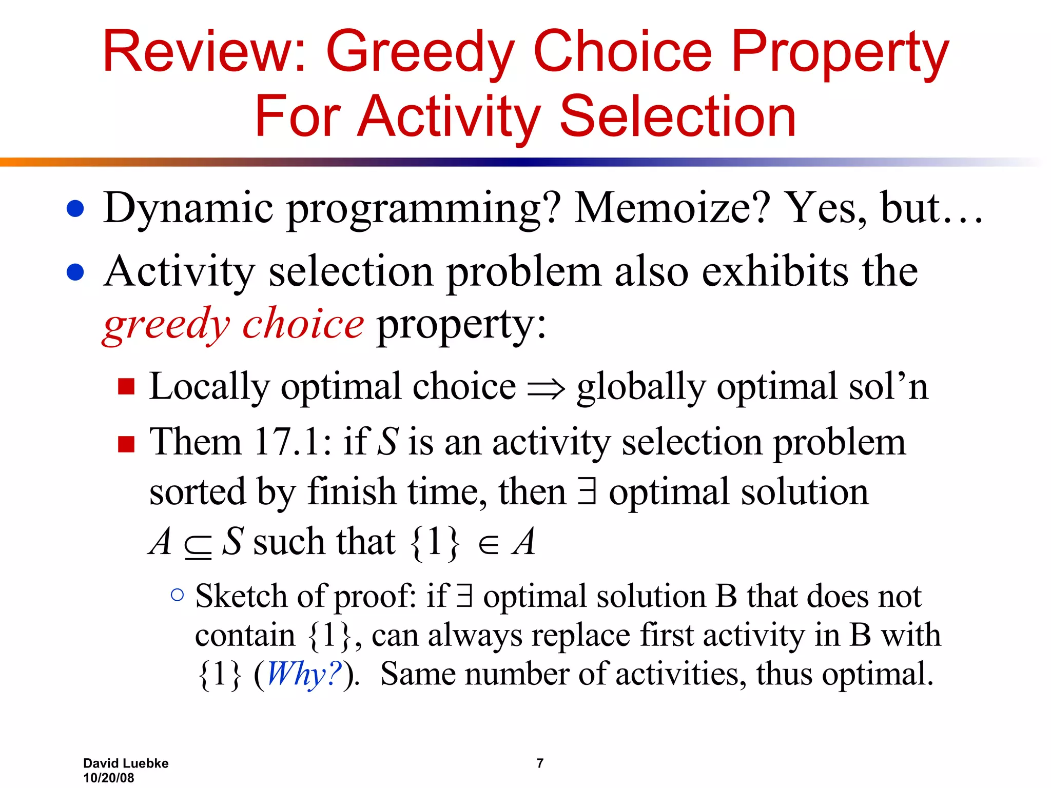 Review: Greedy Choice Property For Activity Selection Dynamic programming? Memoize? Yes, but… Activity selection problem also exhibits the  greedy choice  property: Locally optimal choice    globally optimal sol’n Them 17.1: if  S  is an activity selection problem sorted by finish time, then    optimal solution  A      S  such that {1}      A Sketch of proof: if    optimal solution B that does not contain {1}, can always replace first activity in B with {1} ( Why? ) .   Same number of activities, thus optimal. 