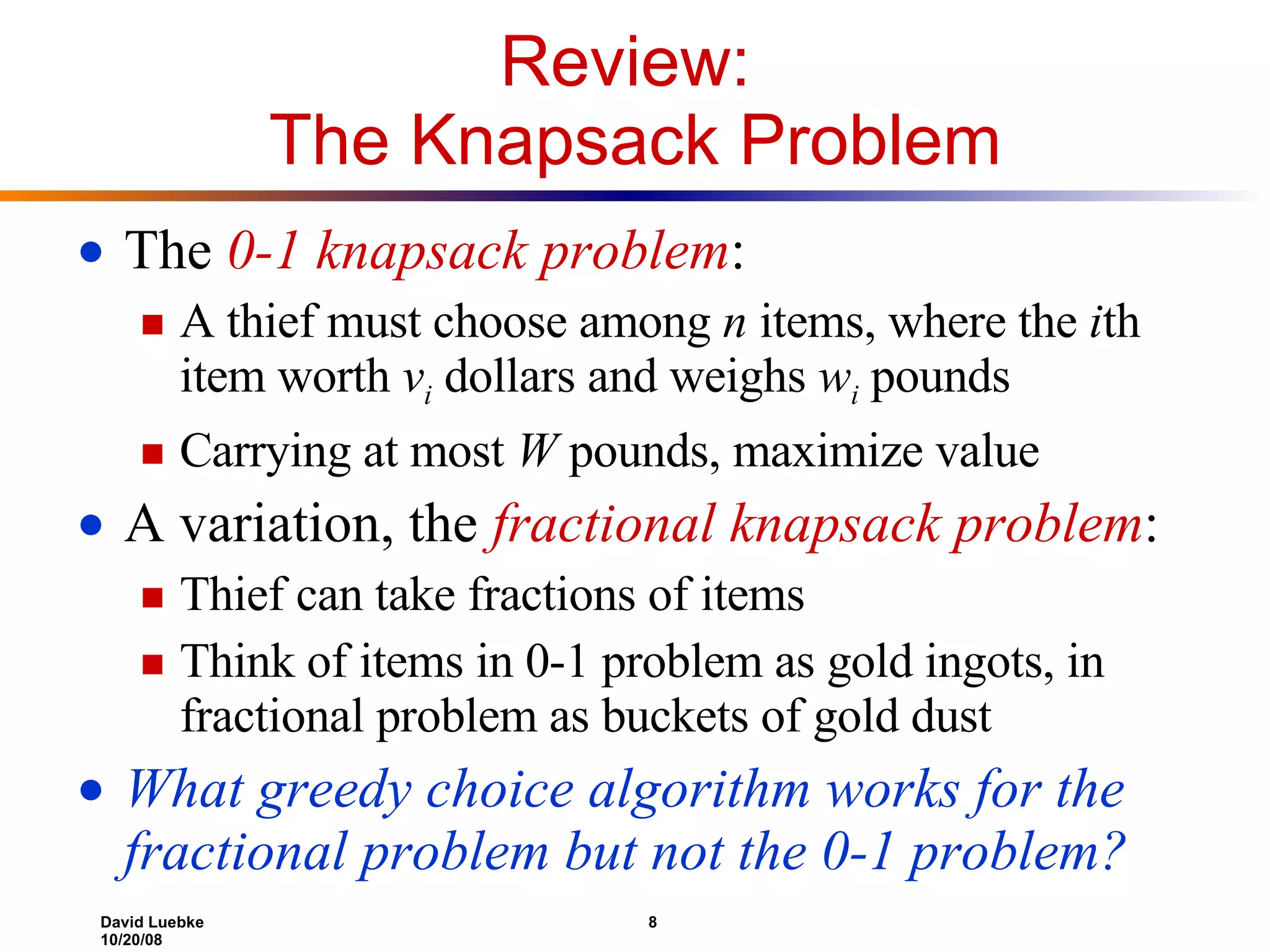 Review:  The Knapsack Problem The  0-1 knapsack problem : A thief must choose among  n  items, where the  i th item worth  v i   dollars and weighs  w i  pounds Carrying at most  W  pounds, maximize value A variation, the  fractional knapsack problem : Thief can take fractions of items Think of items in 0-1 problem as gold ingots, in fractional problem as buckets of gold dust What greedy choice algorithm works for the fractional problem but not the 0-1 problem? 