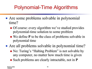 Polynomial-Time Algorithms Are some problems solvable in polynomial time? Of course: every algorithm we’ve studied provides polynomial-time solution to some problem We define  P  to be the class of problems solvable in polynomial time Are all problems solvable in polynomial time? No: Turing’s “Halting Problem” is not solvable by any computer, no matter how much time is given Such problems are clearly intractable, not in  P 