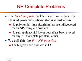 NP-Complete Problems The  NP-Complete  problems are an interesting class of problems whose status is unknown  No polynomial-time algorithm has been discovered for an NP-Complete problem No suprapolynomial lower bound has been proved for any NP-Complete problem, either We call this the  P = NP question The biggest open problem in CS 