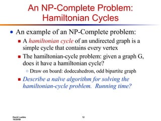 An NP-Complete Problem: Hamiltonian Cycles An example of an NP-Complete problem: A  hamiltonian cycle  of an undirected graph is a simple cycle that contains every vertex The hamiltonian-cycle problem: given a graph G, does it have a hamiltonian cycle? Draw on board: dodecahedron, odd bipartite graph Describe a naïve algorithm for solving the hamiltonian-cycle problem.  Running time? 