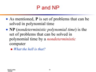 P and NP As mentioned,  P  is set of problems that can be solved in polynomial time NP  ( nondeterministic polynomial time ) is the set of problems that can be solved in polynomial time by a  nondeterministic  computer What the hell is that? 