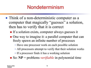 Nondeterminism Think of a non-deterministic computer as a computer that magically “guesses” a solution, then has to verify that it is correct If a solution exists, computer always guesses it One way to imagine it: a parallel computer that can freely spawn an infinite number of processes Have one processor work on each possible solution All processors attempt to verify that their solution works If a processor finds it has a working solution So:  NP  = problems  verifiable  in polynomial time 