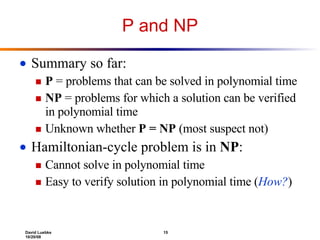 P and NP Summary so far: P  = problems that can be solved in polynomial time NP  = problems for which a solution can be verified in polynomial time Unknown whether  P = NP  (most suspect not) Hamiltonian-cycle problem is in  NP : Cannot solve in polynomial time Easy to verify solution in polynomial time ( How? ) 