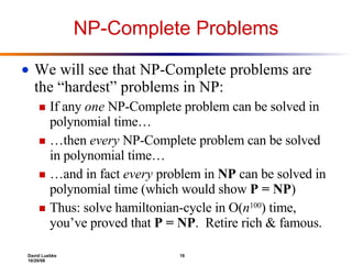 NP-Complete Problems We will see that NP-Complete problems are the “hardest” problems in NP: If any  one  NP-Complete problem can be solved in polynomial time… … then  every  NP-Complete problem can be solved in polynomial time… … and in fact  every  problem in  NP  can be solved in polynomial time (which would show  P = NP ) Thus: solve hamiltonian-cycle in O( n 100 ) time, you’ve proved that  P = NP .  Retire rich & famous. 