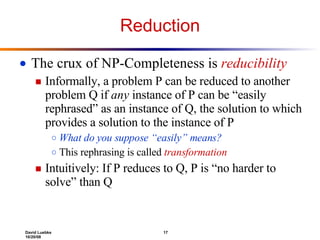 Reduction The crux of NP-Completeness is  reducibility Informally, a problem P can be reduced to another problem Q if  any  instance of P can be “easily rephrased” as an instance of Q, the solution to which provides a solution to the instance of P What do you suppose “easily” means? This rephrasing is called  transformation Intuitively: If P reduces to Q, P is “no harder to solve” than Q 