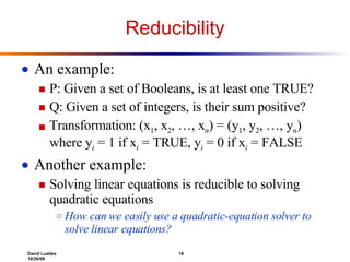 Reducibility An example: P: Given a set of Booleans, is at least one TRUE? Q: Given a set of integers, is their sum positive? Transformation: (x 1 , x 2 , …, x n ) = (y 1 , y 2 , …, y n ) where y i  = 1 if x i  = TRUE, y i  = 0 if x i  = FALSE Another example:  Solving linear equations is reducible to solving quadratic equations How can we easily use a quadratic-equation solver to solve linear equations? 