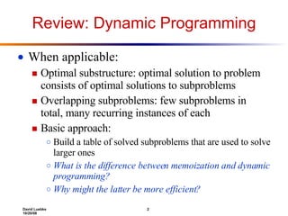 Review: Dynamic Programming When applicable:  Optimal substructure: optimal solution to problem consists of optimal solutions to subproblems Overlapping subproblems: few subproblems in total, many recurring instances of each Basic approach: Build a table of solved subproblems that are used to solve larger ones What is the difference between memoization and dynamic programming? Why might the latter be more efficient? 