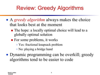 Review: Greedy Algorithms A  greedy algorithm  always makes the choice that looks best at the moment The hope: a locally optimal choice will lead to a globally optimal solution For some problems, it works Yes: fractional knapsack problem No: playing a bridge hand Dynamic programming can be overkill; greedy algorithms tend to be easier to code 
