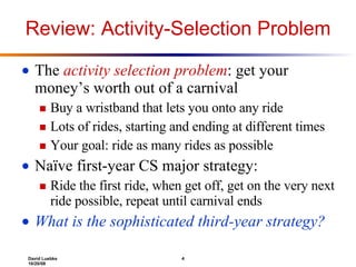Review: Activity-Selection Problem The  activity selection problem : get your money’s worth out of a carnival Buy a wristband that lets you onto any ride Lots of rides, starting and ending at different times Your goal: ride as many rides as possible Naïve first-year CS major strategy:  Ride the first ride, when get off, get on the very next ride possible, repeat until carnival ends What is the sophisticated third-year strategy? 
