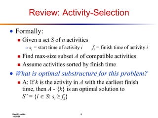 Review: Activity-Selection Formally: Given a set  S  of  n  activities s i  =  start time of activity  i   f i  =  finish time of activity  i Find max-size subset  A  of compatible activities Assume activities sorted by finish time What is optimal substructure for this problem? A: If  k  is the activity in  A  with the earliest finish time, then  A  - { k } is an optimal solution to  S’  = { i     S :  s i      f k } 