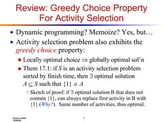 Review: Greedy Choice Property For Activity Selection Dynamic programming? Memoize? Yes, but… Activity selection problem also exhibits the  greedy choice  property: Locally optimal choice    globally optimal sol’n Them 17.1: if  S  is an activity selection problem sorted by finish time, then    optimal solution  A      S  such that {1}      A Sketch of proof: if    optimal solution B that does not contain {1}, can always replace first activity in B with {1} ( Why? ) .   Same number of activities, thus optimal. 