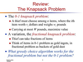 Review:  The Knapsack Problem The  0-1 knapsack problem : A thief must choose among  n  items, where the  i th item worth  v i   dollars and weighs  w i  pounds Carrying at most  W  pounds, maximize value A variation, the  fractional knapsack problem : Thief can take fractions of items Think of items in 0-1 problem as gold ingots, in fractional problem as buckets of gold dust What greedy choice algorithm works for the fractional problem but not the 0-1 problem? 