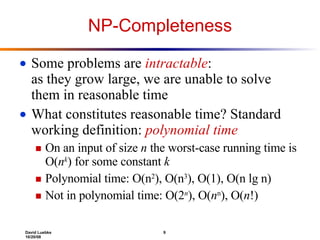 NP-Completeness Some problems are  intractable :  as they grow large, we are unable to solve them in reasonable time What constitutes reasonable time? Standard working definition:  polynomial time On an input of size  n  the worst-case running time is O( n k ) for some constant  k Polynomial time: O(n 2 ), O(n 3 ), O(1), O(n lg n)  Not in polynomial time: O(2 n ), O( n n ), O( n !) 
