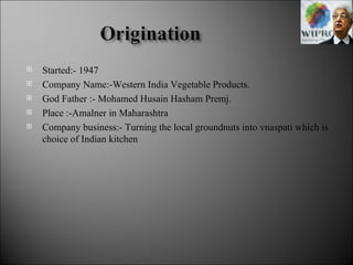 Started:- 1947 Company Name:-Western India Vegetable Products. God Father :- Mohamed Husain Hasham Premj. Place :-Amalner in Maharashtra Company business:- Turning the local groundnuts into vnaspati which is choice of Indian kitchen 