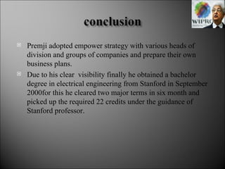 Premji adopted empower strategy with various heads of division and groups of companies and prepare their own business plans. Due to his clear  visibility finally he obtained a bachelor degree in electrical engineering from Stanford in September 2000for this he cleared two major terms in six month and picked up the required 22 credits under the guidance of Stanford professor. 