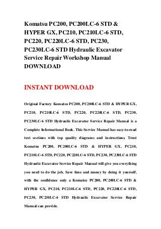 Komatsu PC200, PC200LC-6 STD &
HYPER GX, PC210, PC210LC-6 STD,
PC220, PC220LC-6 STD, PC230,
PC230LC-6 STD Hydraulic Excavator
Service Repair Workshop Manual
DOWNLOAD


INSTANT DOWNLOAD

Original Factory Komatsu PC200, PC200LC-6 STD & HYPER GX,

PC210, PC210LC-6 STD, PC220, PC220LC-6 STD, PC230,

PC230LC-6 STD Hydraulic Excavator Service Repair Manual is a

Complete Informational Book. This Service Manual has easy-to-read

text sections with top quality diagrams and instructions. Trust

Komatsu PC200, PC200LC-6 STD & HYPER GX, PC210,

PC210LC-6 STD, PC220, PC220LC-6 STD, PC230, PC230LC-6 STD

Hydraulic Excavator Service Repair Manual will give you everything

you need to do the job. Save time and money by doing it yourself,

with the confidence only a Komatsu PC200, PC200LC-6 STD &

HYPER GX, PC210, PC210LC-6 STD, PC220, PC220LC-6 STD,

PC230, PC230LC-6 STD Hydraulic Excavator Service Repair

Manual can provide.
 