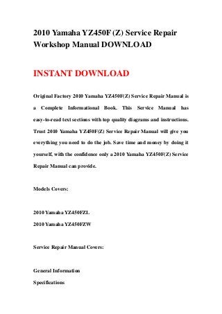 2010 Yamaha YZ450F (Z) Service Repair
Workshop Manual DOWNLOAD


INSTANT DOWNLOAD

Original Factory 2010 Yamaha YZ450F(Z) Service Repair Manual is

a Complete Informational Book. This Service Manual has

easy-to-read text sections with top quality diagrams and instructions.

Trust 2010 Yamaha YZ450F(Z) Service Repair Manual will give you

everything you need to do the job. Save time and money by doing it

yourself, with the confidence only a 2010 Yamaha YZ450F(Z) Service

Repair Manual can provide.



Models Covers:



2010 Yamaha YZ450FZL

2010 Yamaha YZ450FZW



Service Repair Manual Covers:



General Information

Specifications
 