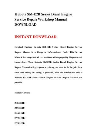 Kubota SM-E2B Series Diesel Engine
Service Repair Workshop Manual
DOWNLOAD


INSTANT DONWLOAD

Original Factory Kubota SM-E2B Series Diesel Engine Service

Repair Manual is a Complete Informational Book. This Service

Manual has easy-to-read text sections with top quality diagrams and

instructions. Trust Kubota SM-E2B Series Diesel Engine Service

Repair Manual will give you everything you need to do the job. Save

time and money by doing it yourself, with the confidence only a

Kubota SM-E2B Series Diesel Engine Service Repair Manual can

provide.



Models Covers:



Z482-E2B

Z602-E2B

D662-E2B

D722-E2B

D782-E2B
 