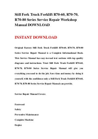 Still Fork Truck Forklift R70-60, R70-70,
R70-80 Series Service Repair Workshop
Manual DOWNLOAD


INSTANT DOWNLOAD

Original Factory Still Fork Truck Forklift R70-60, R70-70, R70-80

Series Service Repair Manual is a Complete Informational Book.

This Service Manual has easy-to-read text sections with top quality

diagrams and instructions. Trust Still Fork Truck Forklift R70-60,

R70-70, R70-80 Series Service Repair Manual will give you

everything you need to do the job. Save time and money by doing it

yourself, with the confidence only a Still Fork Truck Forklift R70-60,

R70-70, R70-80 Series Service Repair Manual can provide.



Service Repair Manual Covers:



Foreword

Safety

Preventive Maintenance

Complete Machine

Engine
 