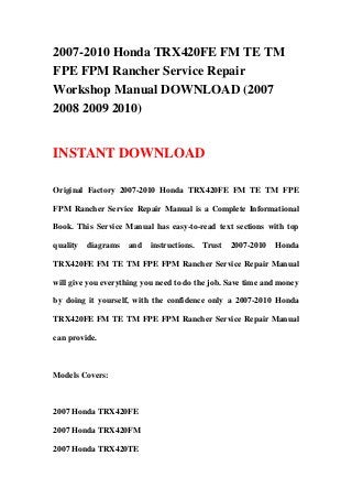 2007-2010 Honda TRX420FE FM TE TM
FPE FPM Rancher Service Repair
Workshop Manual DOWNLOAD (2007
2008 2009 2010)


INSTANT DOWNLOAD

Original Factory 2007-2010 Honda TRX420FE FM TE TM FPE

FPM Rancher Service Repair Manual is a Complete Informational

Book. This Service Manual has easy-to-read text sections with top

quality   diagrams   and   instructions.   Trust   2007-2010   Honda

TRX420FE FM TE TM FPE FPM Rancher Service Repair Manual

will give you everything you need to do the job. Save time and money

by doing it yourself, with the confidence only a 2007-2010 Honda

TRX420FE FM TE TM FPE FPM Rancher Service Repair Manual

can provide.



Models Covers:



2007 Honda TRX420FE

2007 Honda TRX420FM

2007 Honda TRX420TE
 