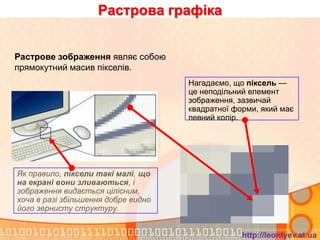 Растрова графіка


Растрове зображення являє собою
прямокутний масив пікселів.
                                     Нагадаємо, що піксель —
                                     це неподільний елемент
                                     зображення, зазвичай
                                     квадратної форми, який має
                                     певний колір.




Як правило, піксели такі малі, що
на екрані вони зливаються, і
зображення видається цілісним,
хоча в разі збільшення добре видно
його зернисту структуру.


                                                  http://leontyev.at.ua
 